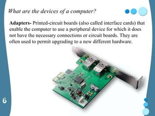 What are the devices of a computer?
Adapters- Printed-circuit boards (also called interface cards) that
enable the computer to use a peripheral device for which it does
not have the necessary connections or circuit boards. They are
often used to permit upgrading to a new different hardware.
 