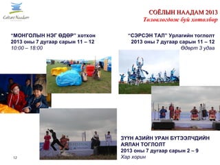 12
СОЁЛЫН НААДАМ 2013СОЁЛЫН НААДАМ 2013
Төлөвлөгдөж буй хөтөлбөр
“МОНГОЛЫН НЭГ ӨДӨР” хотхон
2013 оны 7 дугаар сарын 11 – 12
10:00 – 18:00
ЗҮҮН АЗИЙН УРАН БҮТЭЭЛЧДИЙН
АЯЛАН ТОГЛОЛТ
2013 оны 7 дугаар сарын 2 – 9
Хар хорин
“СЭРСЭН ТАЛ” Урлагийн тоглолт
2013 оны 7 дугаар сарын 11 – 12
Өдөрт 3 удаа
 