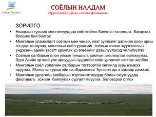 ЗОРИЛГО
• Наадмын туршид монголчууддаа соёлтойгоо биечлэн танилцах, бахархах
боломж бий болгох
• Монголын уламжлалт соёлын мөн чанар, үнэт зүйлсийг дэлхийн олон орны
зочдод таниулах, монголын соёл урлагийг, соёлын аялал жуулчлалын
үндэсний эдийн засагт оруулах үр өгөөжийг дээшлүүлэхэд үйлчлүүлэх
• Соёлын салбарын олон улсын түншлэл, хамтын ажиллагааг өргөжүүлэх,
Зүүн Азийн эртний улс орнуудын нүүдлийн соёл урлагийг нэгтгэн холбох
• Монголын соёл урлагийн салбарын тогтвортой хөгжилд хувь нэмрээ
оруулах, Монголын урлагийн салбарынхныг бүтээлч арга замаар дэмжих
• Монголын урлагийн салбарын мэргэжилтнүүдэд болон оюутнуудад
фестиваль зохион байгуулах сургалт явуулах, боловсрол олгох
3
СОЁЛЫН НААДАМСОЁЛЫН НААДАМ
Нүүдэлчдийн урлаг, соёлын фестиваль
 