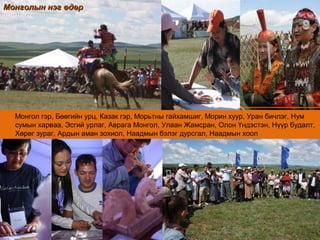 Монгол гэр, Бөөгийн урц, Казак гэр, Морьтны гайхамшиг, Морин хуур, Уран бичлэг, Нум
сумын харваа, Эсгий урлаг, Аврага Монгол, Улаан Жамсран, Олон Үндэстэн, Нүүр будалт,
Хөрөг зураг, Ардын аман зохиол, Наадмын бэлэг дурсгал, Наадмын хоол
Монголын нэг өдөрМонголын нэг өдөр
 