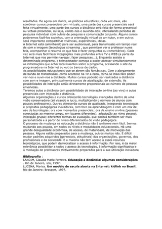 resultados. De agora em diante, as práticas educativas, cada vez mais, vão
combinar cursos presenciais com virtuais, uma parte dos cursos presenciais será
feita virtualmente, uma parte dos cursos a distância será feita de forma presencial
ou virtual-presencial, ou seja, vendo-nos e ouvindo-nos, intercalando períodos de
pesquisa individual com outros de pesquisa e comunicação conjunta. Alguns cursos
poderemos fazê-los sozinhos, com a orientação virtual de um tutor, e em outros
será importante compartilhar vivências, experiências, idéias.
A Internet está caminhando para ser audiovisual, para transmissão em tempo real
de som e imagem (tecnologias streaming , que permitem ver o professor numa
tela, acompanhar o resumo do que fala e fazer perguntas ou comentários). Cada
vez será mais fácil fazer integrações mais profundas entre TV e WEB (a parte da
Internet que nos permite navegar, fazer pesquisas...). Enquanto assiste a
determinado programa, o telespectador começa a poder acessar simultaneamente
às informações que achar interessantes sobre o programa, acessando o site da
programadora na Internet ou outros bancos de dados.
As possibilidades educacionais que se abrem são fantásticas. Com o alargamento
da banda de transmissão, como acontece na TV a cabo, torna-se mais fácil poder
ver-nos e ouvir-nos a distância. Muitos cursos poderão ser realizados a distância
com som e imagem, principalmente cursos de atualização, de extensão. As
possibilidades de interação serão diretamente proporcionais ao número de pessoas
envolvidas.
Teremos aulas a distância com possibilidade de interação on-line (ao vivo) e aulas
presenciais com interação a distância.
Algumas organizações e cursos oferecerão tecnologias avançadas dentro de uma
visão conservadora (só visando o lucro, multiplicando o número de alunos com
poucos professores). Outras oferecerão cursos de qualidade, integrando tecnologias
e propostas pedagógicas inovadoras, com foco na aprendizagem e com um mix de
uso de tecnologias: ora com momentos presenciais; ora de ensino on-line (pessoas
conectadas ao mesmo tempo, em lugares diferentes); adaptação ao ritmo pessoal;
interação grupal; diferentes formas de avaliação, que poderá também ser mais
personalizada e a partir de níveis diferenciados de visão pedagógica.
O processo de mudança na educação a distância não é uniforme nem fácil. Iremos
mudando aos poucos, em todos os níveis e modalidades educacionais. Há uma
grande desigualdade econômica, de acesso, de maturidade, de motivação das
pessoas. Alguns estão preparados para a mudança, outros muitos não. É difícil
mudar padrões adquiridos (gerenciais, atitudinais) das organizações, governos, dos
profissionais e da sociedade. E a maioria não tem acesso a esses recursos
tecnológicos, que podem democratizar o acesso à informação. Por isso, é da maior
relevância possibilitar a todos o acesso às tecnologias, à informação significativa e
à mediação de professores efetivamente preparados para a sua utilização inovadora
Bibliografia :
LANDIM, Claudia Maria Ferreira. Educação a distância: algumas considerações
. Rio de Janeiro, s/n, 1997.
LUCENA, Marisa. Um modelo de escola aberta na Internet: kidlink no Brasil.
Rio de Janeiro: Brasport, 1997.
 