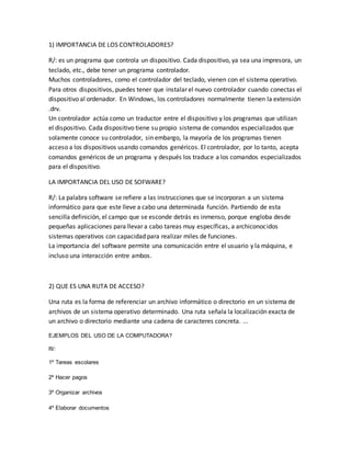 1) IMPORTANCIA DE LOS CONTROLADORES?
R/: es un programa que controla un dispositivo. Cada dispositivo, ya sea una impresora, un
teclado, etc., debe tener un programa controlador.
Muchos controladores, como el controlador del teclado, vienen con el sistema operativo.
Para otros dispositivos, puedes tener que instalar el nuevo controlador cuando conectas el
dispositivo al ordenador. En Windows, los controladores normalmente tienen la extensión
.drv.
Un controlador actúa como un traductor entre el dispositivo y los programas que utilizan
el dispositivo. Cada dispositivo tiene su propio sistema de comandos especializados que
solamente conoce su controlador, sin embargo, la mayoría de los programas tienen
acceso a los dispositivos usando comandos genéricos. El controlador, por lo tanto, acepta
comandos genéricos de un programa y después los traduce a los comandos especializados
para el dispositivo.
LA IMPORTANCIA DEL USO DE SOFWARE?
R/: La palabra software se refiere a las instrucciones que se incorporan a un sistema
informático para que este lleve a cabo una determinada función. Partiendo de esta
sencilla definición, el campo que se esconde detrás es inmenso, porque engloba desde
pequeñas aplicaciones para llevar a cabo tareas muy específicas, a archiconocidos
sistemas operativos con capacidad para realizar miles de funciones.
La importancia del software permite una comunicación entre el usuario y la máquina, e
incluso una interacción entre ambos.
2) QUE ES UNA RUTA DE ACCESO?
Una ruta es la forma de referenciar un archivo informático o directorio en un sistema de
archivos de un sistema operativo determinado. Una ruta señala la localización exacta de
un archivo o directorio mediante una cadena de caracteres concreta. ...
EJEMPLOS DEL USO DE LA COMPUTADORA?
R/:
1º Tareas escolares
2º Hacer pagos
3º Organizar archivos
4º Elaborar documentos
 