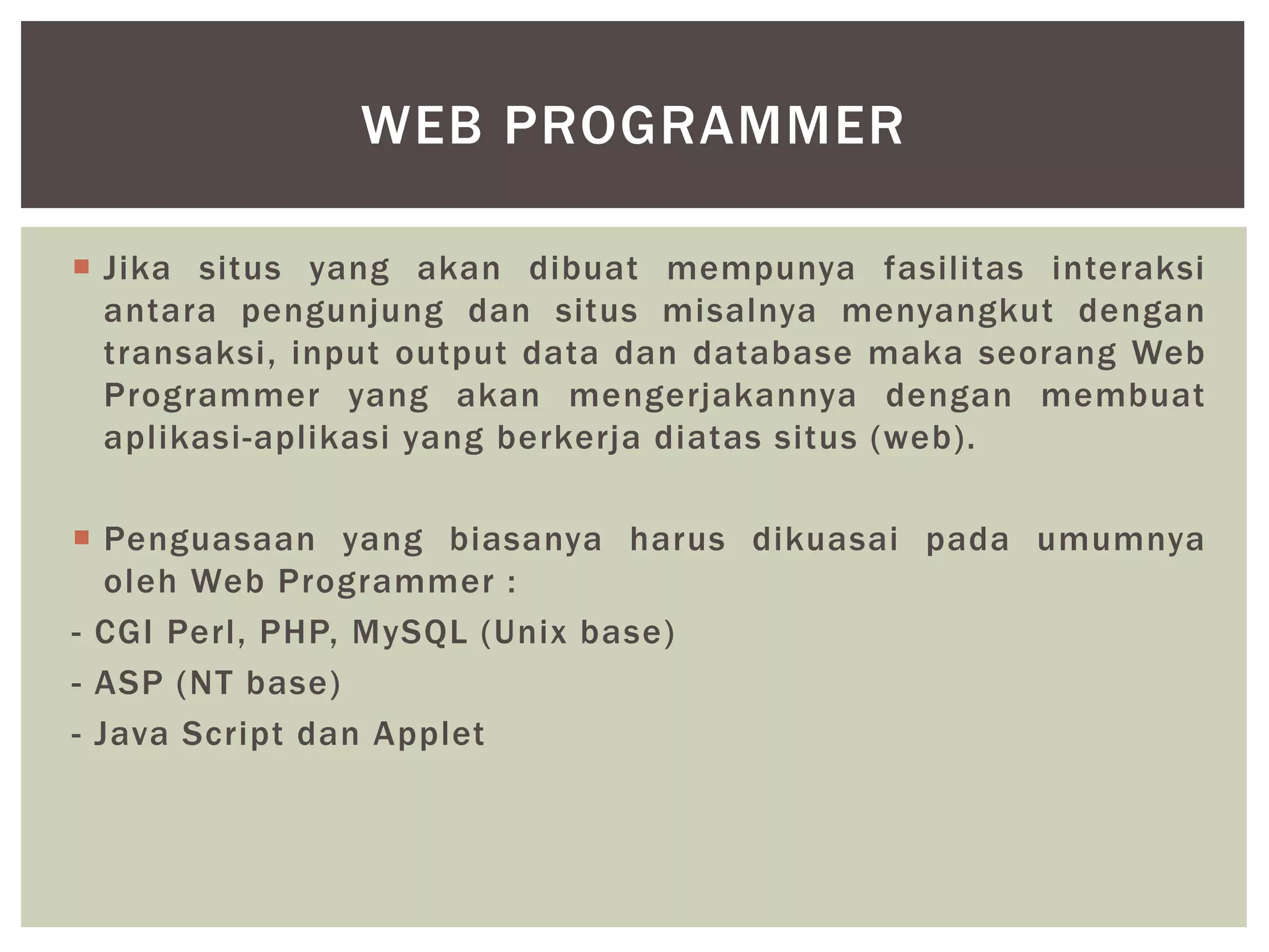  Jika situs yang akan dibuat mempunya fasilitas interaksi
antara pengunjung dan situs misalnya menyangkut dengan
transaksi, input output data dan database maka seorang Web
Programmer yang akan mengerjakannya dengan membuat
aplikasi-aplikasi yang berkerja diatas situs (web).
 Penguasaan yang biasanya harus dikuasai pada umumnya
oleh Web Programmer :
- CGI Perl, PHP, MySQL (Unix base)
- ASP (NT base)
- Java Script dan Applet
WEB PROGRAMMER
 