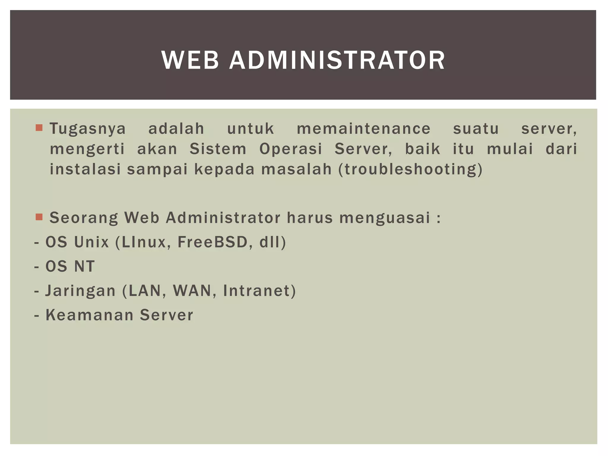  Tugasnya adalah untuk memaintenance suatu server,
mengerti akan Sistem Operasi Server, baik itu mulai dari
instalasi sampai kepada masalah (troubleshooting)
 Seorang Web Administrator harus menguasai :
- OS Unix (LInux, FreeBSD, dll)
- OS NT
- Jaringan (LAN, WAN, Intranet)
- Keamanan Server
WEB ADMINISTRATOR
 