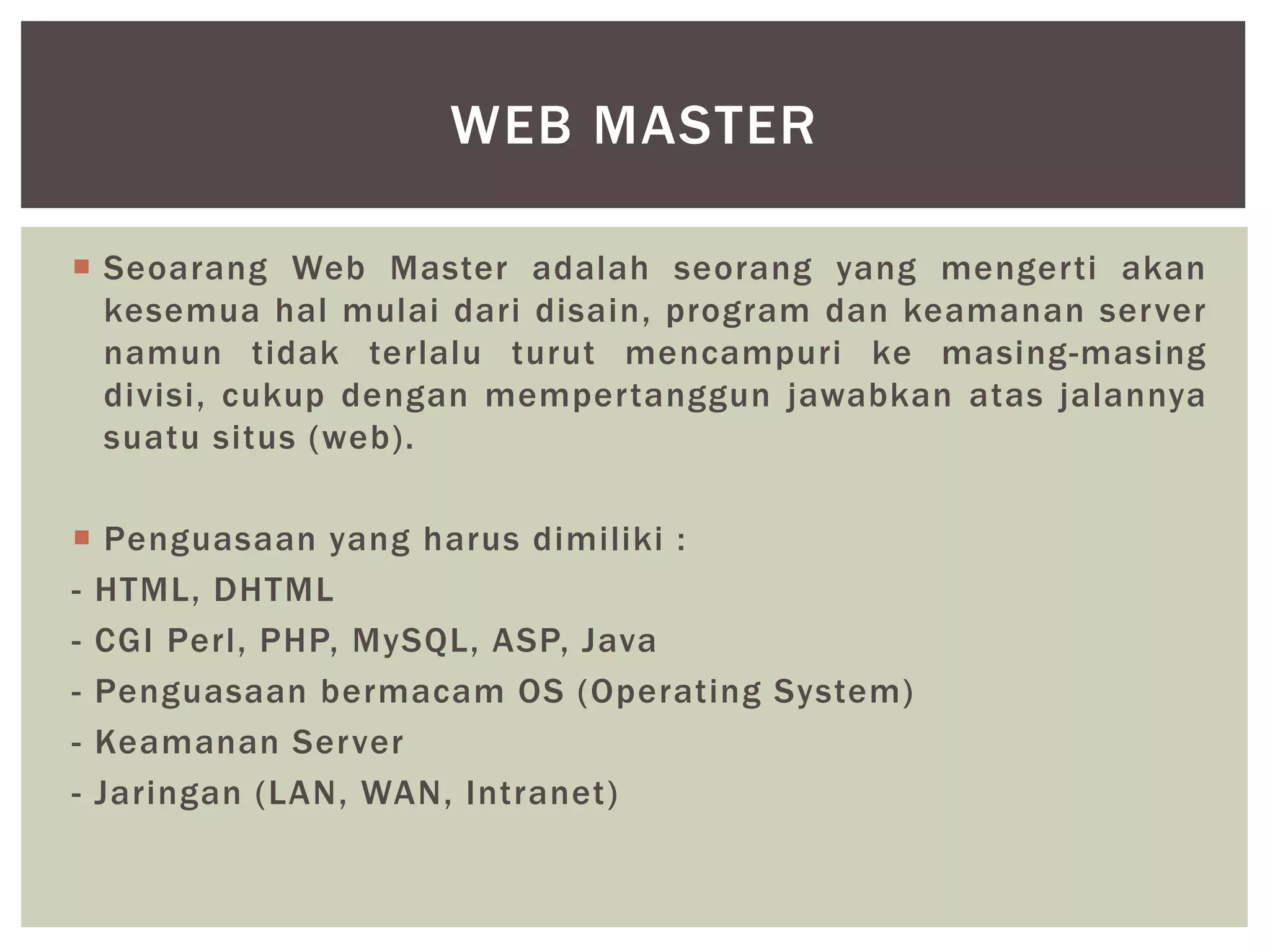  Seoarang Web Master adalah seorang yang mengerti akan
kesemua hal mulai dari disain, program dan keamanan server
namun tidak terlalu turut mencampuri ke masing-masing
divisi, cukup dengan mempertanggun jawabkan atas jalannya
suatu situs (web).
 Penguasaan yang harus dimiliki :
- HTML, DHTML
- CGI Perl, PHP, MySQL, ASP, Java
- Penguasaan bermacam OS (Operating System)
- Keamanan Server
- Jaringan (LAN, WAN, Intranet)
WEB MASTER
 