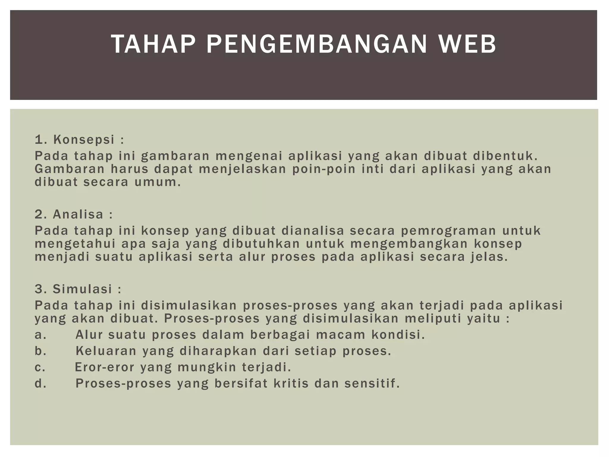1. Konsepsi :
Pada tahap ini gambaran mengenai aplikasi yang akan dibuat dibentuk.
Gambaran harus dapat menjelaskan poin-poin inti dari aplikasi yang akan
dibuat secara umum.
2. Analisa :
Pada tahap ini konsep yang dibuat dianalisa secara pemrograman untuk
mengetahui apa saja yang dibutuhkan untuk mengembangkan konsep
menjadi suatu aplikasi serta alur proses pada aplikasi secara jelas.
3. Simulasi :
Pada tahap ini disimulasikan proses-proses yang akan terjadi pada aplikasi
yang akan dibuat. Proses-proses yang disimulasikan meliputi yaitu :
a. Alur suatu proses dalam berbagai macam kondisi.
b. Keluaran yang diharapkan dari setiap proses.
c. Eror-eror yang mungkin terjadi.
d. Proses-proses yang bersifat kritis dan sensitif.
TAHAP PENGEMBANGAN WEB
 