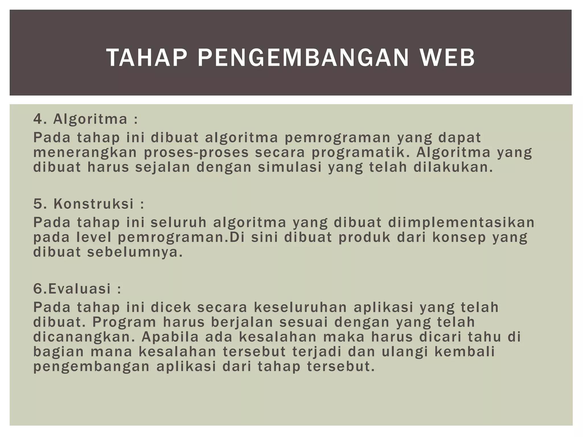 4. Algoritma :
Pada tahap ini dibuat algoritma pemrograman yang dapat
menerangkan proses-proses secara programatik. Algoritma yang
dibuat harus sejalan dengan simulasi yang telah dilakukan.
5. Konstruksi :
Pada tahap ini seluruh algoritma yang dibuat diimplementasikan
pada level pemrograman.Di sini dibuat produk dari konsep yang
dibuat sebelumnya.
6.Evaluasi :
Pada tahap ini dicek secara keseluruhan aplikasi yang telah
dibuat. Program harus berjalan sesuai dengan yang telah
dicanangkan. Apabila ada kesalahan maka harus dicari tahu di
bagian mana kesalahan tersebut terjadi dan ulangi kembali
pengembangan aplikasi dari tahap tersebut.
TAHAP PENGEMBANGAN WEB
 