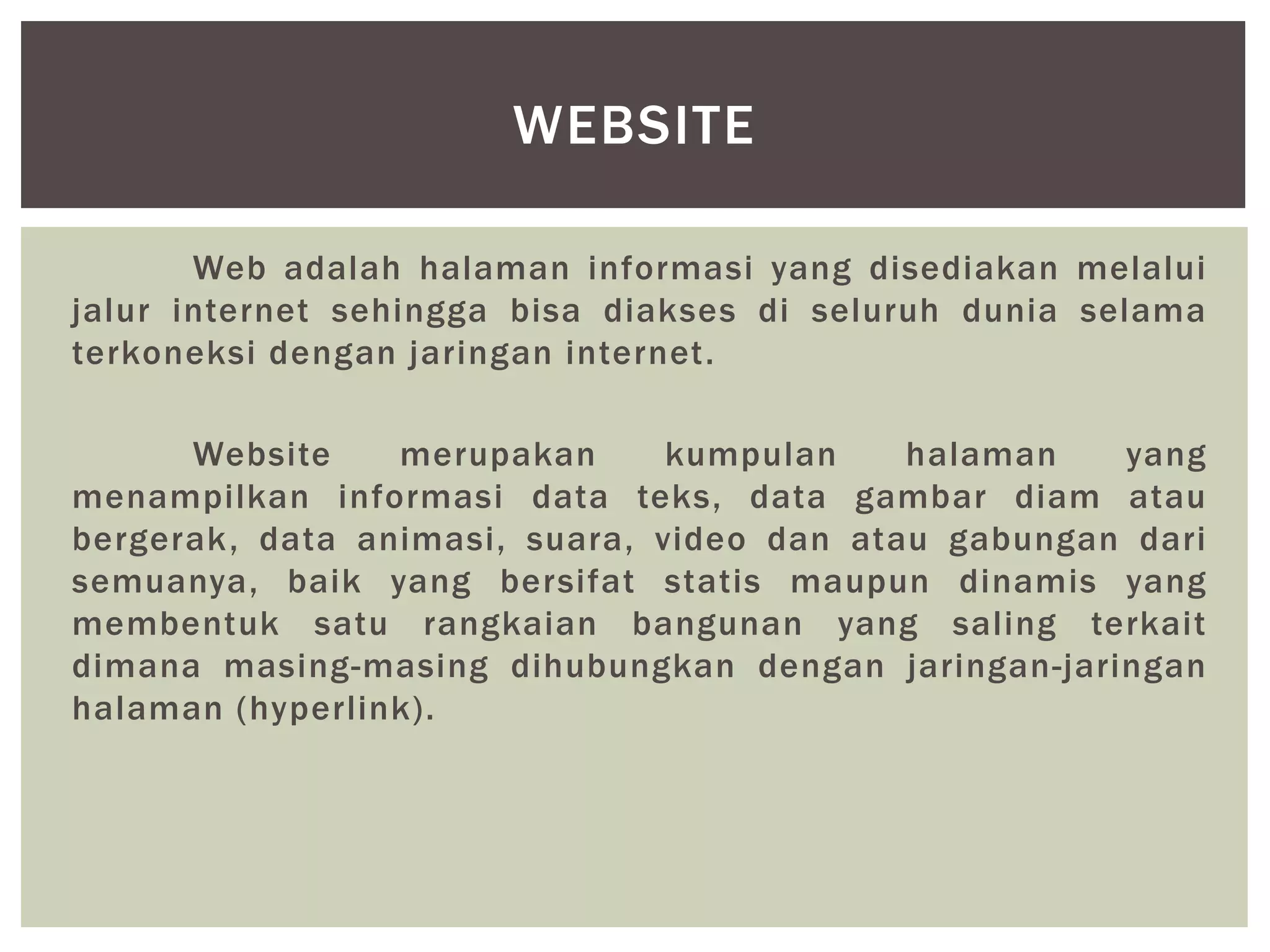 Web adalah halaman informasi yang disediakan melalui
jalur internet sehingga bisa diakses di seluruh dunia selama
terkoneksi dengan jaringan internet.
Website merupakan kumpulan halaman yang
menampilkan informasi data teks, data gambar diam atau
bergerak, data animasi, suara, video dan atau gabungan dari
semuanya, baik yang bersifat statis maupun dinamis yang
membentuk satu rangkaian bangunan yang saling terkait
dimana masing-masing dihubungkan dengan jaringan-jaringan
halaman (hyperlink).
WEBSITE
 