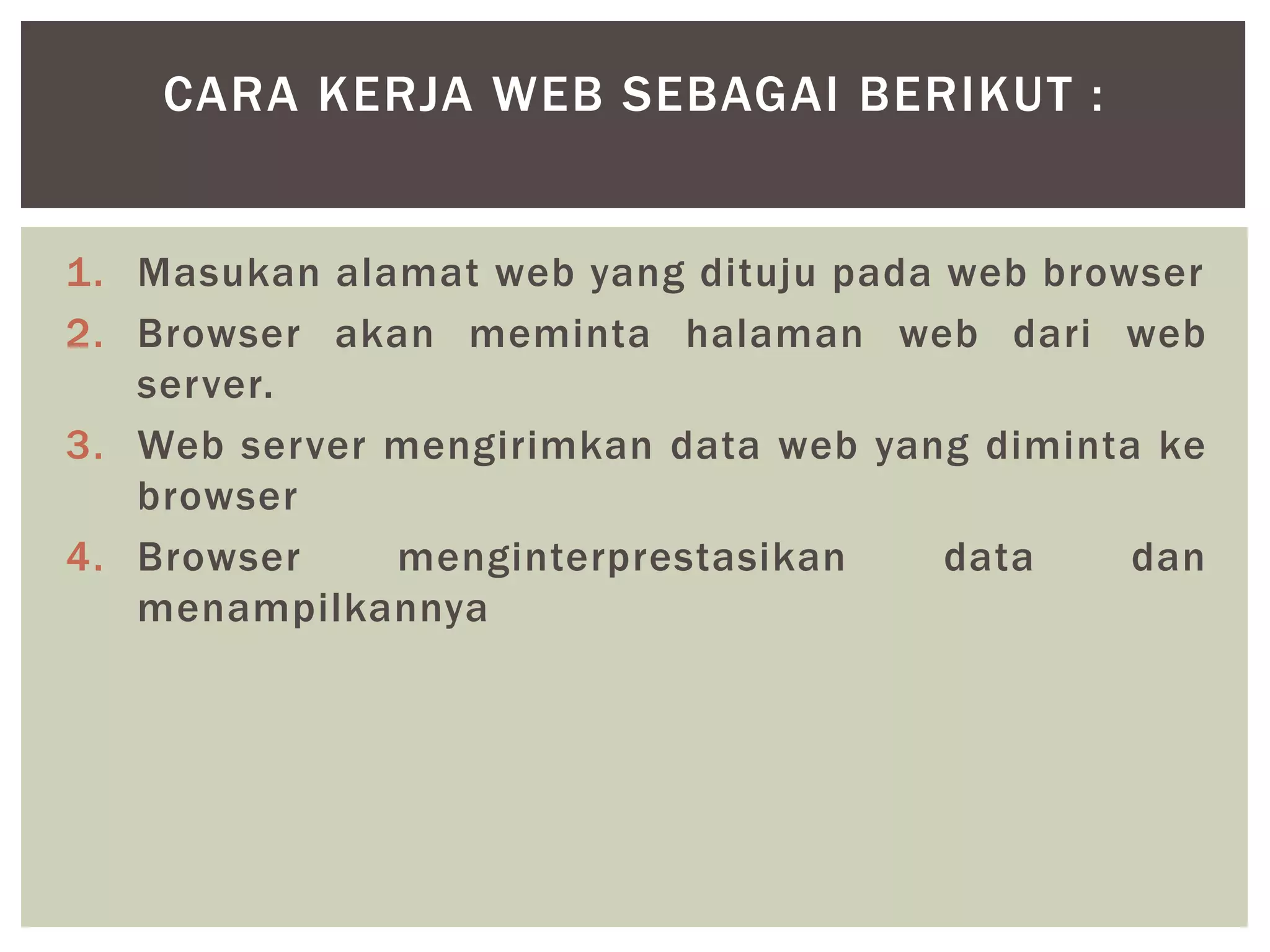 1. Masukan alamat web yang dituju pada web browser
2. Browser akan meminta halaman web dari web
server.
3. Web server mengirimkan data web yang diminta ke
browser
4. Browser menginterprestasikan data dan
menampilkannya
CARA KERJA WEB SEBAGAI BERIKUT :
 