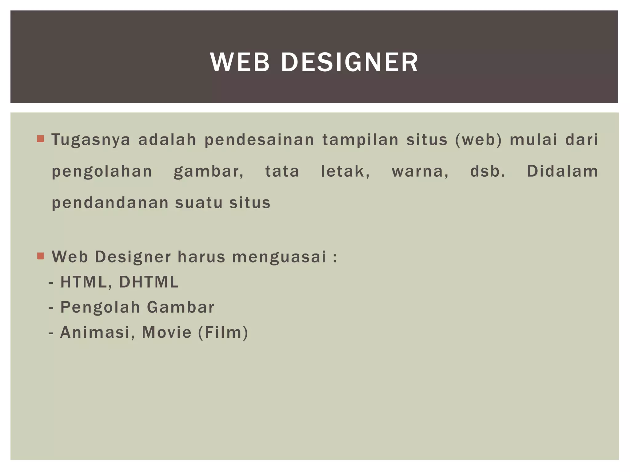 Tugasnya adalah pendesainan tampilan situs (web) mulai dari
pengolahan gambar, tata letak, warna, dsb. Didalam
pendandanan suatu situs
 Web Designer harus menguasai :
- HTML, DHTML
- Pengolah Gambar
- Animasi, Movie (Film)
WEB DESIGNER
 
