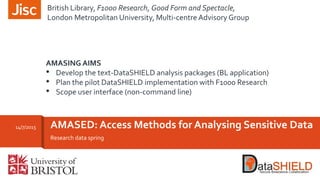Research data spring
AMASED: Access Methods for Analysing Sensitive Data14/7/2015
AMASING AIMS
• Develop the text-DataSHIELD analysis packages (BL application)
• Plan the pilot DataSHIELD implementation with F1000 Research
• Scope user interface (non-command line)
British Library, F1000 Research, Good Form and Spectacle,
London Metropolitan University, Multi-centre Advisory Group
 