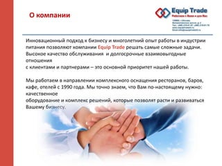 О компании
Инновационный подход к бизнесу и многолетний опыт работы в индустрии
питания позволяют компании Equip Trade решать самые сложные задачи.
Высокое качество обслуживания и долгосрочные взаимовыгодные
отношения
с клиентами и партнерами – это основной приоритет нашей работы.
Мы работаем в направлении комплексного оснащения ресторанов, баров,
кафе, отелей с 1990 года. Мы точно знаем, что Вам по-настоящему нужно:
качественное
оборудование и комплекс решений, которые позволят расти и развиваться
Вашему бизнесу.
 