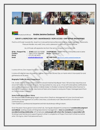 (Proudly SouthAfrican) Andre Jerome Sookool
SURVEY & INSPECTION I NDT I MAINTENANCE I ROPE ACCESS I SHIP REPAIR ENGINEERING
Positive Attitude towards life, Assertive in job performance/Decision Making, Highly Sociable, Passionate,
Pressure Handle very well, funny, and a pleasure to work with, Good Teacher
My Attitude will separate me from the rest in company functional skills.
ID No. /Passport No. : ID NO.7605135192085 PASSPORT NO. 469887798 No criminal Records to date
Contact : Cell (+27)611864048 Skype - ajsookool
Home : +27 (31) 4614070
Email : ajsookoolzn@gmail.com MY WEB PAGE: http://w w w.andre-sookool.branded.me
I come withmy Own Inspection Gear / Tools.
I come withdigital copy of codes for Marine / Industrial/ Oil and Gas on hand which I have paid for and
gatheredover 20 years.
Biography Profile (20 years of experience)
I Mr. Andre Jerome Sookool have been involvedinMarine Ship Repair Yard / Oil and Gas Industries ever
since I left Metric for the past 20 years, Having worked my way up by virtue with6 disciplines certifications
and on the job exposure from laborer to Boiler Maker to Welder to Marine Steel FabricationForemanto
Marine NDT Inspection,Qa/Qc Mechanical Fabrication Inspector and junior Project Manager learnt from
on the job project support.
Some Truths about where I thrive
Non-Routine work, Challenging targets,Innovation,Creative,Management of cross-functional team
personalities,Management of conflict and stress,coordinates multi-directional flow of work and
communications
I see myself as a professional /experiencedindividual always willing to learn.
Over the years I have grown to love what I do, having dev elopedinto someone of considerable judgment
and latitude working closelywithEngineers/Senior management, I show a commitment to building an
excellentworking relationship withemployees and people with whom the Company is associated with.
Working inpartnership and supporting each other in completionof Project fromstart to finishno matter
what. Giving my client that personal touch.
 
