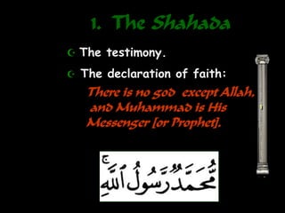 1. The Shahada
1
 The testimony.
 The declaration of faith:
There is no god except Allah,
and Muhammad is His
Messenger [or Prophet].
 