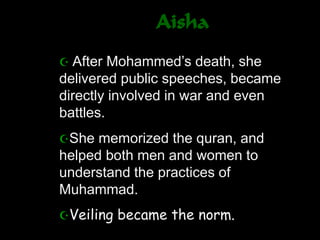 Aisha
 After Mohammed’s death, she
delivered public speeches, became
directly involved in war and even
battles.
She memorized the quran, and
helped both men and women to
understand the practices of
Muhammad.
Veiling became the norm.
 