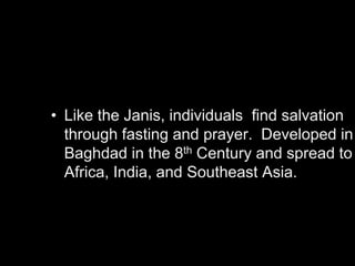 Sufism
• Like the Janis, individuals find salvation
through fasting and prayer. Developed in
Baghdad in the 8th Century and spread to
Africa, India, and Southeast Asia.
 