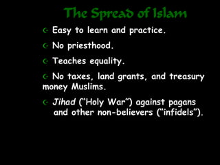 The Spread of Islam
 Easy to learn and practice.
 No priesthood.
 Teaches equality.
 No taxes, land grants, and treasury
money Muslims.
 Jihad (“Holy War”) against pagans
and other non-believers (“infidels”).
 