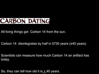 The remains of plants and animals.
Carbon dating can be used to date organic artifacts, or things that lived.
All living things get Carbon 14 from the sun.
Carbon 14 disintegrates by half in 5730 years (±40 years).
Scientists can measure how much Carbon 14 an artifact has
today.
So, they can tell how old it is + 40 years.
 