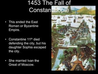 1453 The Fall of
Constantinople
• This ended the East
Roman or Byzantine
Empire.
• Constantine 11th died
defending the city, but his
daughter Sophia escaped
the city.
• She married Ivan the
Great of Moscow.
 