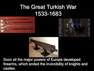 The Great Turkish War
1533-1683
Soon all the major powers of Europe developed
firearms, which ended the invincibility of knights and
castles.
 