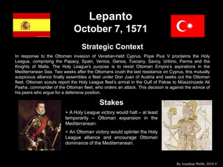 Lepanto
October 7, 1571
Strategic Context
In response to the Ottoman invasion of Venetian-held Cyprus, Pope Pius V proclaims the Holy
League, comprising the Papacy, Spain, Venice, Genoa, Tuscany, Savoy, Urbino, Parma and the
Knights of Malta. The Holy League’s purpose is to resist Ottoman Empire’s aspirations in the
Mediterranean Sea. Two weeks after the Ottomans crush the last resistance on Cyprus, this mutually
suspicious alliance finally assembles a fleet under Don Juan of Austria and seeks out the Ottoman
fleet. Ottoman scouts report the Holy League fleet’s arrival in the Gulf of Patras to Müezzinzade Ali
Pasha, commander of the Ottoman fleet, who orders an attack. This decision is against the advice of
his peers who argue for a defensive position.
Stakes
+ A Holy League victory would halt – at least
temporarily – Ottoman expansion in the
Mediterranean.
+ An Ottoman victory would splinter the Holy
League alliance and encourage Ottoman
dominance of the Mediterranean.
By Jonathan Webb, 2010 ©
 