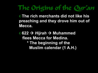 The Origins of the Qur’an
The rich merchants did not like his
preaching and they drove him out of
Mecca.
622  Hijrah  Muhammed
flees Mecca for Medina.
* The beginning of the
Muslim calendar (1 A.H.)
 