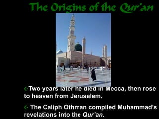 The Origins of the Qur’an
Two years later he died in Mecca, then rose
to heaven from Jerusalem.
 The Caliph Othman compiled Muhammad’s
revelations into the Qur’an.
 
