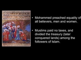• Mohammed preached equality of
all believers, men and women.
• Muslims paid no taxes, and
divided the treasury (later
conquered lands) among the
followers of Islam.
 