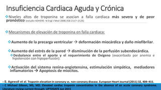 Insuficiencia Cardiaca Aguda y Crónica
Niveles altos de troponina se asocian a falla cardiaca más severa y de peor
pronóstico (estudio ADHERE: N Engl J Med 2008;358:2117–2126)
Mecanismos de elevación de troponina en falla cardiaca:
Aumento de la precarga ventricular  deformación miocárdica y daño miofibrilar.
Aumento del estrés de la pared  disminución de la perfusión subendocárdica.
Desbalance entre el aporte y el requerimiento de Oxígeno (exacerbado por anemia e
hipotensión con hipoperfusión).
Activación del sistema renina-angiotensina, estimulación simpática, mediadores
inflamatorios  Apoptosis de miocitos.
- S. Agewall et al. Troponin elevation in coronary vs. non-coronary disease. European Heart Journal (2011) 32, 404–411.
- C Michael Gibson, MS, MD. Elevated cardiac troponin concentration in the absence of an acute coronary syndrome.
Literature review current through: UPTODATE Jun 2015
 
