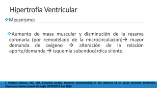 Hipertrofia Ventricular
Mecanismo:
Aumento de masa muscular y disminución de la reserva
coronaria (por remodelado de la microcirculación) mayor
demanda de oxígeno  alteración de la relación
aporte/demanda  isquemia subendocárdica silente.
- C Michael Gibson, MS, MD. Elevated cardiac troponin concentration in the absence of an acute coronary syndrome.
Literature review current through: UPTODATE Jun 2015
 