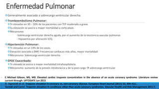 Enfermedad Pulmonar
Generalmente asociada a sobrecarga ventricular derecha.
Tromboembolismo Pulmonar:
Tn elevadas en 30 – 50% de los pacientes con TEP moderado a grave.
Su elevación se asocia a mayor mortalidad a corto plazo.
Mecanismo:
-Sobrecarga ventricular derecha aguda, por el aumento de la resistencia vascular pulmonar.
- Hipoxemia por alteración V/Q.
Hipertensión Pulmonar:
Tn elevadas en un 14% de los casos.
Elevación asociada a BNP, Frecuencias cardiacas más altas, mayor mortalidad.
Mecanismo: Sobrecarga ventricular derecha
EPOC Exacerbado:
Tn elevada se asocia a mayor mortalidad intrahospitalaria.
Mecanismo: aumento de la presión intratorácica y de la post carga  sobrecarga ventricular.
- C Michael Gibson, MS, MD. Elevated cardiac troponin concentration in the absence of an acute coronary syndrome. Literature review
current through: UPTODATE Jun 2015
- S. Agewall et al. Troponin elevation in coronary vs. non-coronary disease. European Heart Journal (2011) 32, 404–411.
- Tanindi and Cemri. Troponin elevation in conditions other than acute coronary syndromes. Vascular Health and Risk Management 2011:7.
 