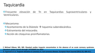 Taquicardia
Frecuente elevación de Tn en Taquicardias Supraventriculares y
Ventriculares.
Mecanismo:
Acortamiento de la Diástole  Isquemia subendocárdica.
Estiramiento del miocardio.
Acción de citoquinas proinflamatorias.
- C Michael Gibson, MS, MD. Elevated cardiac troponin concentration in the absence of an acute coronary syndrome.
Literature review current through: UPTODATE Jun 2015
- S. Agewall et al. Troponin elevation in coronary vs. non-coronary disease. European Heart Journal (2011) 32, 404–411.
 