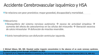 Accidente Cerebrovascular isquémico y HSA
Se relaciona con peor pronóstico: mayor gravedad, discapacidad y mortalidad.
Mecanismo:
Desequilibrio del sistema nervioso autónomo  exceso de actividad simpática 
aumento del efecto de catecolaminas en las células del miocardio  liberación excesiva
de calcio intracelular  disfunción de miocitos reversible.
Estrés hemodinámico con disfunción ventricular izquierda.
- C Michael Gibson, MS, MD. Elevated cardiac troponin concentration in the absence of an acute coronary syndrome.
Literature review current through: UPTODATE Jun 2015
- S. Agewall et al. Troponin elevation in coronary vs. non-coronary disease. European Heart Journal (2011) 32, 404–411.
 
