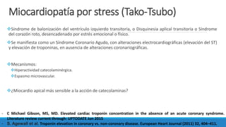 Miocardiopatía por stress (Tako-Tsubo)
Síndrome de balonización del ventrículo izquierdo transitoria, o Disquinesia aplical transitoria o Síndrome
del corazón roto, desencadenado por estrés emocional o físico.
Se manifiesta como un Síndrome Coronario Agudo, con alteraciones electrocardiográficas (elevación del ST)
y elevación de troponinas, en ausencia de alteraciones coronariográficas.
Mecanismos:
Hiperactividad catecolaminérgica.
Espasmo microvascular.
¿Miocardio apical más sensible a la acción de catecolaminas?
- C Michael Gibson, MS, MD. Elevated cardiac troponin concentration in the absence of an acute coronary syndrome.
Literature review current through: UPTODATE Jun 2015
- S. Agewall et al. Troponin elevation in coronary vs. non-coronary disease. European Heart Journal (2011) 32, 404–411.
 