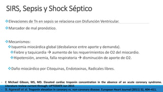 SIRS, Sepsis y Shock Séptico
Elevaciones de Tn en sepsis se relaciona con Disfunción Ventricular.
Marcador de mal pronóstico.
Mecanismos:
Isquemia miocárdica global (desbalance entre aporte y demanda).
Fiebre y taquicardia  aumento de los requerimientos de O2 del miocardio.
Hipotensión, anemia, falla respiratoria  disminución de aporte de O2.
Daño miocárdico por Citoquinas, Endotoxinas, Radicales libres.
- C Michael Gibson, MS, MD. Elevated cardiac troponin concentration in the absence of an acute coronary syndrome.
Literature review current through: UPTODATE Jun 2015
- S. Agewall et al. Troponin elevation in coronary vs. non-coronary disease. European Heart Journal (2011) 32, 404–411.
 