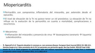 Miopericarditis
Pericarditis con compromiso inflamatorio del miocardio, por extensión desde el
epicardio.
El nivel de elevación de la Tn no parece tener un rol pronóstico. La elevación de Tn no
influye en la evolución de la pericarditis en cuanto a mortalidad, complicaciones o
recurrencia.
 Mecanismo:
Inflamación del miocardio y presencia de virus  Vasoespasmo coronario  Isquemia
subendocárdica.
- S. Agewall et al. Troponin elevation in coronary vs. non-coronary disease. European Heart Journal (2011) 32, 404–411.
- Gamaza Sergio et al. Valor pronóstico de la TnT en pacientes con pericaritis aguda. Rev Esp Cardiol. 2012;65 Supl 3:281.
- Imazio M, et al. Good prognosis for pericarditis with and without myocardial involvement: results from a multicenter,
prospective cohort study. Circulation 2013, Jul 2;128(1):42-9
 