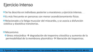 Ejercicio Intenso
Se ha descrito en individuos posterior a maratones y ejercicio intenso.
Es más frecuente en personas con menor acondicionamiento físico.
Relacionado a la fatiga muscular del miocardio, y se asocia a disfunción
sistólica y diastólica transitorias.
Mecanismo:
Stress miocárdico  degradación de troponina citosólica y aumento de la
permeabilidad de la membrana plasmática  liberación de troponinas.
- S. Agewall et al. Troponin elevation in coronary vs. non-coronary disease. European Heart Journal (2011) 32, 404–411.
 