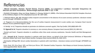 Referencias
- Mainet González, Damián; Sorrell Gómez, Francis (2000). «La troponina I cardíaca: marcador bioquímico de
elección del daño miocárdico». Biotecnología Aplicada 2000 17 (2): 77-84.
- Sheldahl, Christopher; Xing, Jun; Dong, Stephen C.; Cheung, Herbert C. (2003). «The Calcium-Saturated cTnI/cTnC Complex: Structure
of the Inhibitory Region of cTnI».Biophysical Journal 84: 1057-1064.
- C Michael Gibson, MS, MD. Elevated cardiac troponin concentration in the absence of an acute coronary syndrome. Literature review
current through: UPTODATE Jun 2015
- K. Thygesen et al. Recommendations for the use of cardiac troponin measurement in acute cardiac care. European Heart Journal
Advance Access published August 3, 2010
- A. Bardajı´ et al / Troponina elevada en pacientes sin síndrome coronario agudo / Rev Esp Cardiol. 2015;68(6):469–476
-S. Agewall et al. Troponin elevation in coronary vs. non-coronary disease. European Heart Journal (2011) 32, 404–411.
- Tanindi and Cemri. Troponin elevation in conditions other than acute coronary syndromes. Vascular Health and Risk Management
2011:7.
- J.L. Januzzi et al. Troponin elevation in patients with heart failure: on behalf of the third Universal Definition of Myocardial
Infarction Global Task Force: Heart Failure Section. European Heart Journal (2012) 33, 2265–2271.
- Christopher diFilippi MD. Serum cardiac biomarkers in patients with renal failure. Literature review current through: UPTODATE Jun
2015.
-Robin Shah, DO; Riaz Baqir, MD; and Marriyam Moten, MD. Elevated Cardiac Troponins—Not Always an Acute Coronary Syndrome.
AnticoagulationHUb. March, 2013.
- Gifford Lum, MD. False Positive Cardiac Troponin Results in Patients Without Acute Myocardial Infarction. Lab Med. 2006;37(9):546-
550.
 