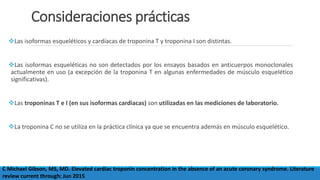 Consideraciones prácticas
Las isoformas esqueléticos y cardíacas de troponina T y troponina I son distintas.
Las isoformas esqueléticas no son detectados por los ensayos basados ​​en anticuerpos monoclonales
actualmente en uso (a excepción de la troponina T en algunas enfermedades de músculo esquelético
significativas).
Las troponinas T e I (en sus isoformas cardiacas) son utilizadas en las mediciones de laboratorio.
La troponina C no se utiliza en la práctica clínica ya que se encuentra además en músculo esquelético.
C Michael Gibson, MS, MD. Elevated cardiac troponin concentration in the absence of an acute coronary syndrome. Literature
review current through: Jun 2015
 