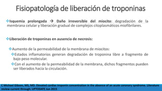 Fisiopatología de liberación de troponinas
Isquemia prolongada  Daño irreversible del miocito: degradación de la
membrana celular y liberación gradual de complejos citoplasmáticos miofibrilares.
Liberación de troponinas en ausencia de necrosis:
Aumento de la permeabilidad de la membrana de miocitos:
Estados inflamatorios generan degradación de troponina libre a fragmento de
bajo peso molecular.
Con el aumento de la permeabilidad de la membrana, dichos fragmentos pueden
ser liberados hacia la circulación.
C Michael Gibson, MS, MD. Elevated cardiac troponin concentration in the absence of an acute coronary syndrome. Literature
review current through: UPTODATE Jun 2015
 