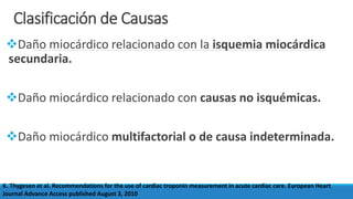Clasificación de Causas
Daño miocárdico relacionado con la isquemia miocárdica
secundaria.
Daño miocárdico relacionado con causas no isquémicas.
Daño miocárdico multifactorial o de causa indeterminada.
K. Thygesen et al. Recommendations for the use of cardiac troponin measurement in acute cardiac care. European Heart
Journal Advance Access published August 3, 2010
 