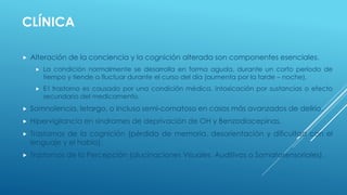 CLÍNICA
 Alteración de la conciencia y la cognición alterada son componentes esenciales.
 La condición normalmente se desarrolla en forma aguda, durante un corto período de
tiempo y tiende a fluctuar durante el curso del día (aumenta por la tarde – noche).
 E l trastorno es causado por una condición médica, intoxicación por sustancias o efecto
secundario del medicamento.
 Somnolencia, letargo, o incluso semi-comatoso en casos más avanzados de delirio.
 Hipervigilancia en síndromes de deprivación de OH y Benzodiacepinas.
 Trastornos de la cognición (pérdida de memoria, desorientación y dificultad con el
lenguaje y el habla).
 Trastornos de la Percepción (alucinaciones Visuales, Auditivas o Somatosensoriales).
 