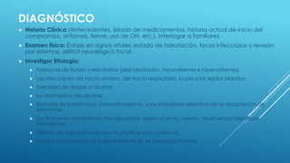 DIAGNÓSTICO
 Historia Clínica (Antecedentes, listado de medicamentos, historia actual de inicio del
compromiso, síntomas, fiebre, uso de OH, etc.). Interrogar a familiares.
 Examen físico: Énfasis en signos vitales, estado de hidratación, focos infecciosos y revisión
por sistemas, déficit neurológico focal,
 Investigar Etiología:
 Trastornos de fluidos y electrolitos (deshidratación, hiponatremia e hipernatremia)
 Las infecciones del tracto urinario, del tracto respiratorio, la piel y los tejidos blandos.
 Toxicidad de drogas o alcohol
 La abstinencia del alcohol
 Retirada de barbitúricos, benzodiacepinas, y los inhibidores selectivos de la recaptación de
serotonina
 Los trastornos metabólicos (hipoglucemia, hipercalcemia, uremia, insuficiencia hepática,
tirotoxicosis)
 Estados de baja perfusión (shock, insuficiencia cardíaca)
 Estados postoperatorios, especialmente en las personas mayores
 
