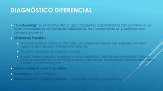 DIAGNÓSTICO DIFERENCIAL
 “Sundowning” (o Síndrome del Ocaso): Pacientes hospitalizados con cambios en el
ciclo circadiano en el contexto institucional, frecuentemente en pacientes con
demencia previa.
 Síndromes Focales:
 Temporal-parietal: afasia de Wernicke con alteración motora del lenguaje, con otros
aspectos de la función mental están intactos.
 Occipital: síndrome de ceguera cortical.
 Frontal: tumor o trauma, muestran mutismo acinético, falta de espontaneidad, falta de
juicio, problemas con la memoria reciente o de trabajo, las respuestas emocionales romos
o lábiles, y la incontinencia.
 Estatus Epiléptico No Convulsivo.
 Demencia: Inicio insidioso
 Enfermedad Psiquiátrica Primaria: Depresión, Manía, Esquizofrenia.
 
