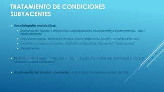 TRATAMIENTO DE CONDICIONES
SUBYACENTES
 Encefalopatía metabólica:
 Trastornos de líquidos y electrolitos (deshidratación, hiponatremia / hipernatremia, hipo /
hipercalcemia)
 infecciones (sepsis, del tracto urinario, tracto respiratorio, la piel y los tejidos blandos)
 Insuficiencia orgánica (uremia, insuficiencia hepática, hipoxemia / hipercapnia)
 Hipoglicemia.
 Toxicidad de drogas. Tratar con antídoto si está disponible (ej: Flumazenil para BZD,
Naloxona para opiáceos).
 Abstinencia del alcohol y sedantes. Administrar tiamina en antec de OH.
 