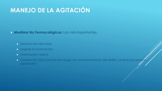 MANEJO DE LA AGITACIÓN
 Medidas No Farmacológicas: Las más importantes.
 Disminución del ruido.
 Mejorar la iluminación.
 Orientación verbal.
 Contención física (evitar por riesgo de empeoramiento del delirio, úlceras por presión,
aspiración).
 