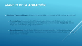 MANEJO DE LA AGITACIÓN
 Medidas Farmacológicas: Cuando las medidas no farmacológicas han fracasado.
 Neurolépticos: Pocos estudios. Útiles para agitación severa. Reducen el grado de
agitación. (Haloperidol, Risperidona, Quetiapina). Se recomienda Haloperidol a dosis
bajas por corto tiempo, según la evidencia.
 Benzodiacepinas: Uso limitado. Útiles como drogas sedantes y en la abstinencia de
alcohol o cuando los fármacos neurolépticos están contraindicados. Pueden empeorar
la confusión y sedación.
 