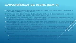 CARACTERÍSTICAS DEL DELIRIO (DSM-V)
 Alteración de la atención (disminución de la capacidad para dirigir, enfocar, mantener y
cambiar la atención) y la consciencia.
 En un corto período de tiempo (habitualmente en horas o días), representa un cambio
desde el inicio, y tiende a fluctuar durante el curso del día.
 Una perturbación adicional en la cognición (déficit de memoria, desorientación, el
lenguaje, la capacidad visuoespacial, o percepción)
 Las alteraciones no se explican mejor por otro preexistente, u otros trastorno
neurocognitivo establecidos o en evolución, y no se producen en el contexto de un nivel
muy reducido de la consciencia, como el coma.
 Existe evidencia de la historia, la exploración física o los hallazgos de laboratorio que la
perturbación se debe a una condición médica, intoxicación o abstinencia de sustancias,
o efectos secundarios del medicamento.
 Las características adicionales que pueden acompañar el delirio y la confusión son los
siguientes:
 Trastornos psicomotores del comportamiento tales como hipoactividad, hiperactividad con un
aumento de la actividad simpática, y el deterioro en la duración del sueño.
 Trastornos emocionales variable, incluyendo el miedo, la depresión, euforia, o perplejidad.
 