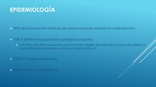 EPIDEMIOLOGÍA
 30% de los pacientes médicos de edad avanzada durante la hospitalización.
 10% a 50%entre los pacientes quirúrgicos mayores:
 Las cifras más altas se asocian con pacientes frágiles (por ejemplo fractura de cadera) o
procedimientos complejos, como la cirugía cardíaca.
 70% en Cuidados Intensivos.
 10% en Servicio de Urgencia.
 