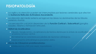 FISIOPATOLOGÍA
 La vigilia y la atención pueden ser interrumpidas por lesiones cerebrales que afectan
la Sustancia Reticular Activadora Ascendente.
 La atención del medio externo se logra en las áreas no dominantes de los lóbulos
parietal y frontal.
 La percepción y el juicio dependen de la Función Cortical y Subcortical (ganglios
basales, tálamo y formación reticular).
 Déficit de Acetilcolina:
 Hipoxia, hipoglucemia, y la deficiencia de tiamina disminuyen la síntesis de acetilcolina en
el sistema nervioso central.
 Enf Alzheimer se caracteriza por pérdida de neuronas colinérgicas.
 Medicamentos anticolinérgicos precipitan delirio.
 Efecto de Citoquinas proinflamatorias:
 Interleuquinas y TNF-a en sepsis, traumatismos.
 